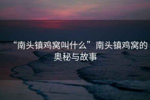 “南頭鎮(zhèn)雞窩叫什么”南頭鎮(zhèn)雞窩的奧秘與故事