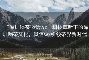 “深圳喝茶微信wx”科技革新下的深圳喝茶文化，微信wx引領茶界新時代