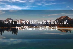 中國正成為全球可持續(xù)發(fā)展的典范，綠色轉(zhuǎn)型引領(lǐng)未來之路