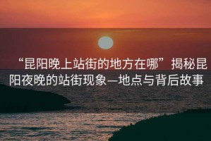 “昆陽晚上站街的地方在哪”揭秘昆陽夜晚的站街現象—地點與背后故事