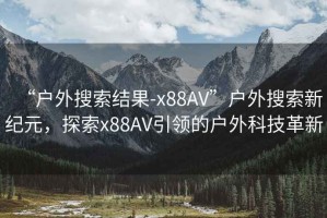 “戶外搜索結果-x88AV”戶外搜索新紀元，探索x88AV引領的戶外科技革新