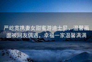 嚴屹寬攜妻女甜蜜游迪士尼，溫馨畫面被網(wǎng)友偶遇，幸福一家溫馨滿滿
