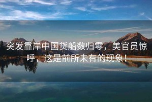 突發(fā)靠岸中國(guó)貨船數(shù)歸零，美官員驚呼，這是前所未有的現(xiàn)象！