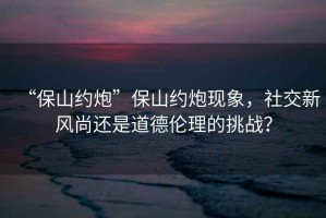 “保山約炮”保山約炮現(xiàn)象，社交新風(fēng)尚還是道德倫理的挑戰(zhàn)？