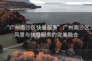 “廣州南沙區快餐服務”廣州南沙區，風景與快餐服務的完美融合