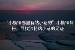 “小欖鎮(zhèn)哪里有站小巷的”小欖鎮(zhèn)探秘，尋找獨(dú)特站小巷的足跡