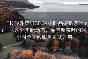 “長沙外賣1130.24小時品鑒新茶葉.cc”長沙外賣新動態(tài)，品鑒新茶葉的24小時全天候服務(wù)正式開啟