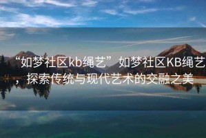 “如夢(mèng)社區(qū)kb繩藝”如夢(mèng)社區(qū)KB繩藝，探索傳統(tǒng)與現(xiàn)代藝術(shù)的交融之美