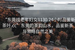 “東莞找老年婦女1130.24小時品鑒新茶葉.cc”東莞的茶韻山水，品鑒新茶與領略自然之美