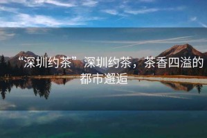 “深圳約茶”深圳約茶，茶香四溢的都市邂逅