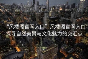 “風樓閣官網入口”風樓閣官網入口，探尋自然美景與文化魅力的交匯點