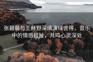 張碧晨與王赫野深情演繹舍得，音樂中的情感拉扯，共鳴心靈深處