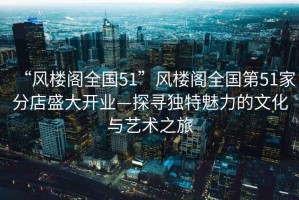 “風樓閣全國51”風樓閣全國第51家分店盛大開業(yè)—探尋獨特魅力的文化與藝術(shù)之旅