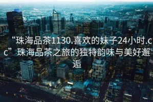 “珠海品茶1130.喜歡的妹子24小時(shí).cc”珠海品茶之旅的獨(dú)特韻味與美好邂逅