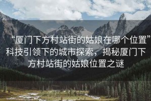 “廈門(mén)下方村站街的姑娘在哪個(gè)位置”科技引領(lǐng)下的城市探索，揭秘廈門(mén)下方村站街的姑娘位置之謎