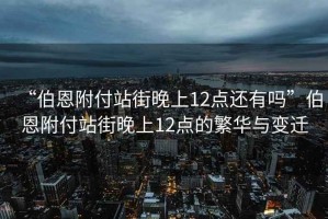“伯恩附付站街晚上12點還有嗎”伯恩附付站街晚上12點的繁華與變遷