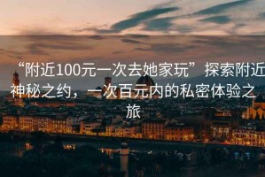 “附近100元一次去她家玩”探索附近神秘之約，一次百元內的私密體驗之旅