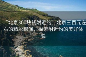 “北京300塊錢附近約”北京三百元左右的精彩瞬間，探索附近約的美好體驗