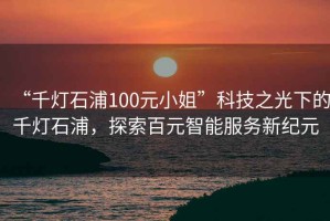 “千燈石浦100元小姐”科技之光下的千燈石浦，探索百元智能服務(wù)新紀(jì)元