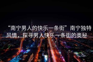 “南寧男人的快樂一條街”南寧獨特風情，探尋男人快樂一條街的奧秘