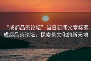 “成都品茶論壇”當日新聞文章標題，成都品茶論壇，探索茶文化的新天地