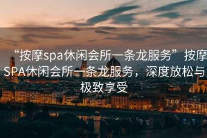 “按摩spa休閑會所一條龍服務”按摩SPA休閑會所一條龍服務，深度放松與極致享受