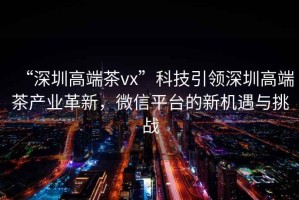 “深圳高端茶vx”科技引領深圳高端茶產業革新，微信平臺的新機遇與挑戰