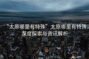 “太原哪里有特殊”太原哪里有特殊，深度探索與資訊解析