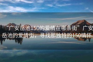 “廣安岳池150的愛情在哪條街”廣安岳池的愛情街，尋找那獨特的150情懷