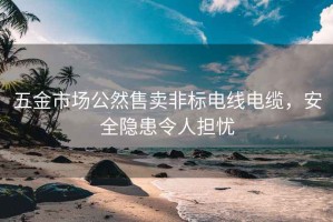 五金市場公然售賣非標電線電纜，安全隱患令人擔憂