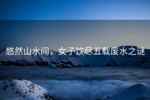 悠然山水間，女子飲盡五載廢水之謎