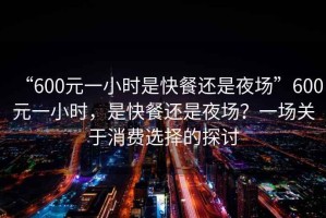 “600元一小時是快餐還是夜場”600元一小時，是快餐還是夜場？一場關于消費選擇的探討