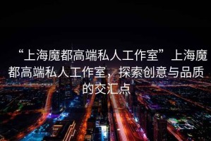 “上海魔都高端私人工作室”上海魔都高端私人工作室，探索創意與品質的交匯點