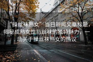 “操絲襪熟女”當日新聞文章標題，揭秘成熟女性與絲襪的獨特魅力，一場關于操絲襪熟女的熱議