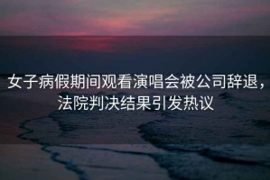 女子病假期間觀看演唱會被公司辭退，法院判決結果引發熱議