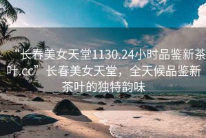 “長春美女天堂1130.24小時品鑒新茶葉.cc”長春美女天堂，全天候品鑒新茶葉的獨特韻味