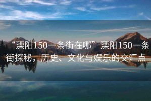 “溧陽150一條街在哪”溧陽150一條街探秘，歷史、文化與娛樂的交匯點