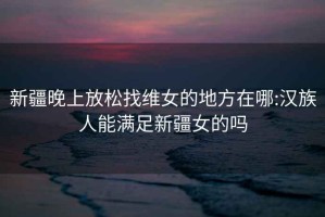 新疆晚上放松找維女的地方在哪:漢族人能滿足新疆女的嗎