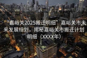 “嘉峪關2025搬遷明細”嘉峪關市未來發展規劃，揭秘嘉峪關市搬遷計劃明細（XXXX年）