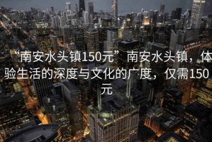 “南安水頭鎮150元”南安水頭鎮，體驗生活的深度與文化的廣度，僅需150元