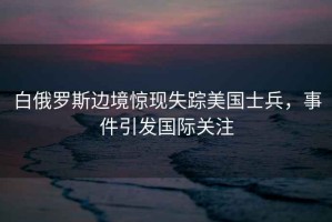 白俄羅斯邊境驚現(xiàn)失蹤美國士兵，事件引發(fā)國際關注