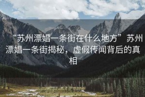“蘇州漂娼一條街在什么地方”蘇州漂娼一條街揭秘，虛假傳聞背后的真相