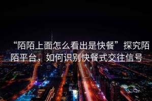“陌陌上面怎么看出是快餐”探究陌陌平臺，如何識別快餐式交往信號