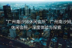 “廣州南沙98休閑會(huì)所”廣州南沙98休閑會(huì)所，深度體驗(yàn)與探索