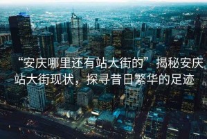 “安慶哪里還有站大街的”揭秘安慶站大街現狀，探尋昔日繁華的足跡