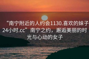 “南寧附近的人約會1130.喜歡的妹子24小時.cc”南寧之約，邂逅美麗的時光與心動的女子