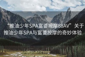“推油少年SPA富婆按摩88AV”關(guān)于推油少年SPA與富婆按摩的奇妙體驗(yàn)