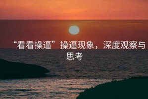 “看看操逼”操逼現(xiàn)象，深度觀察與思考