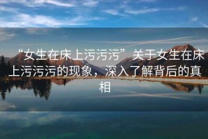 “女生在床上污污污”關于女生在床上污污污的現象，深入了解背后的真相