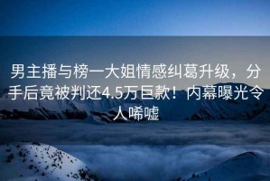 男主播與榜一大姐情感糾葛升級，分手后竟被判還4.5萬巨款！內幕曝光令人唏噓